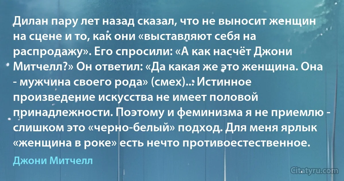 Дилан пару лет назад сказал, что не выносит женщин на сцене и то, как они «выставляют себя на распродажу». Его спросили: «А как насчёт Джони Митчелл?» Он ответил: «Да какая же это женщина. Она - мужчина своего рода» (смех)... Истинное произведение искусства не имеет половой принадлежности. Поэтому и феминизма я не приемлю - слишком это «черно-белый» подход. Для меня ярлык «женщина в роке» есть нечто противоестественное. (Джони Митчелл)