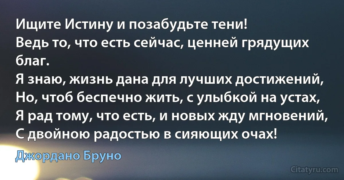 Ищите Истину и позабудьте тени!
Ведь то, что есть сейчас, ценней грядущих благ.
Я знаю, жизнь дана для лучших достижений,
Но, чтоб беспечно жить, с улыбкой на устах,
Я рад тому, что есть, и новых жду мгновений,
С двойною радостью в сияющих очах! (Джордано Бруно)