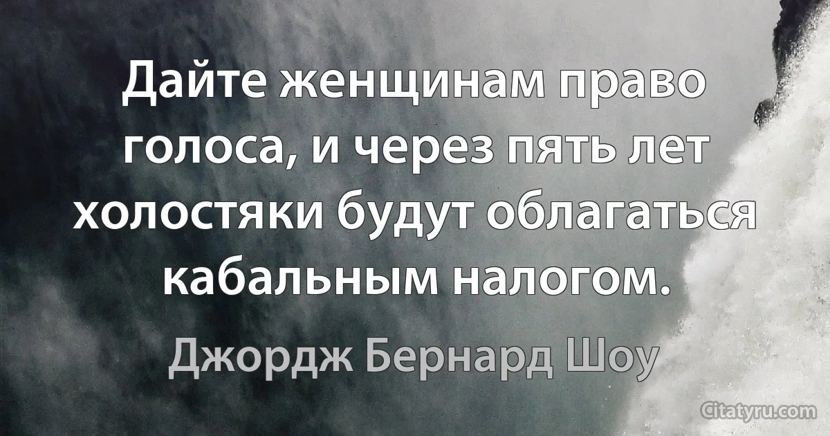 Дайте женщинам право голоса, и через пять лет холостяки будут облагаться кабальным налогом. (Джордж Бернард Шоу)