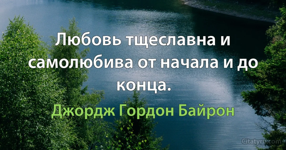 Любовь тщеславна и самолюбива от начала и до конца. (Джордж Гордон Байрон)