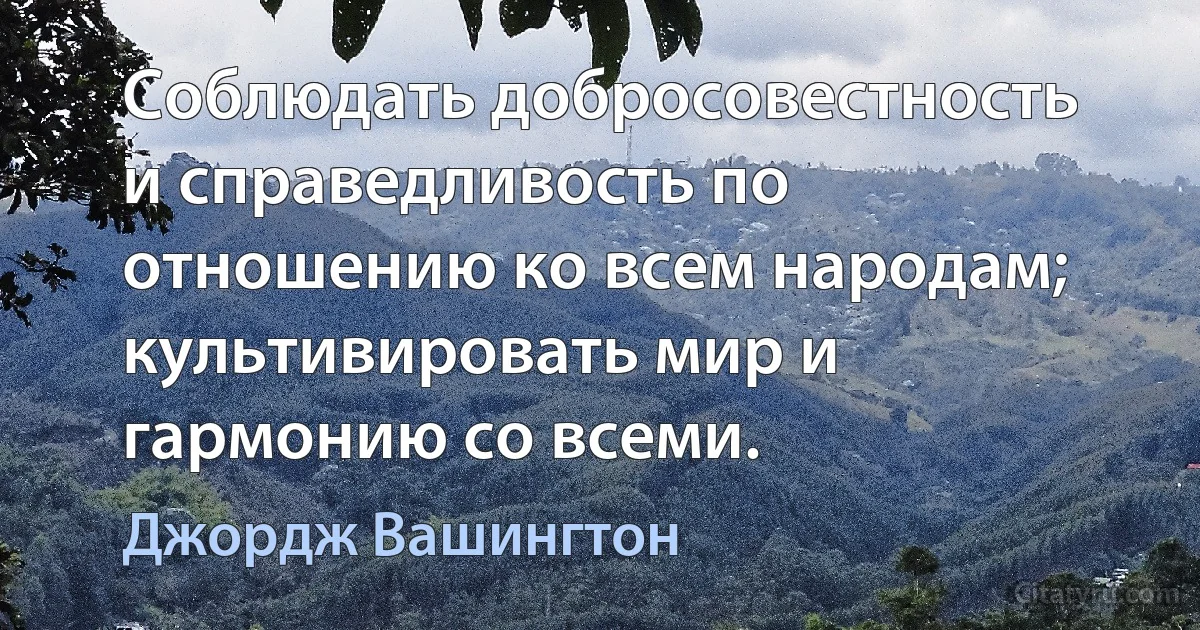 Соблюдать добросовестность и справедливость по отношению ко всем народам; культивировать мир и гармонию со всеми. (Джордж Вашингтон)