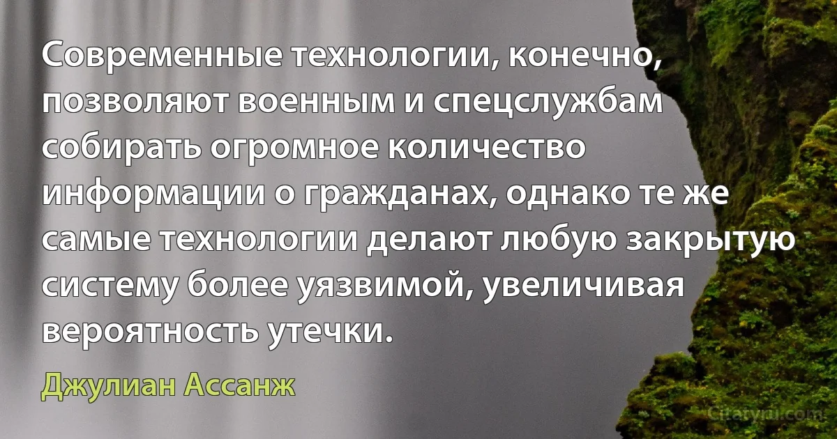 Современные технологии, конечно, позволяют военным и спецслужбам собирать огромное количество информации о гражданах, однако те же самые технологии делают любую закрытую систему более уязвимой, увеличивая вероятность утечки. (Джулиан Ассанж)