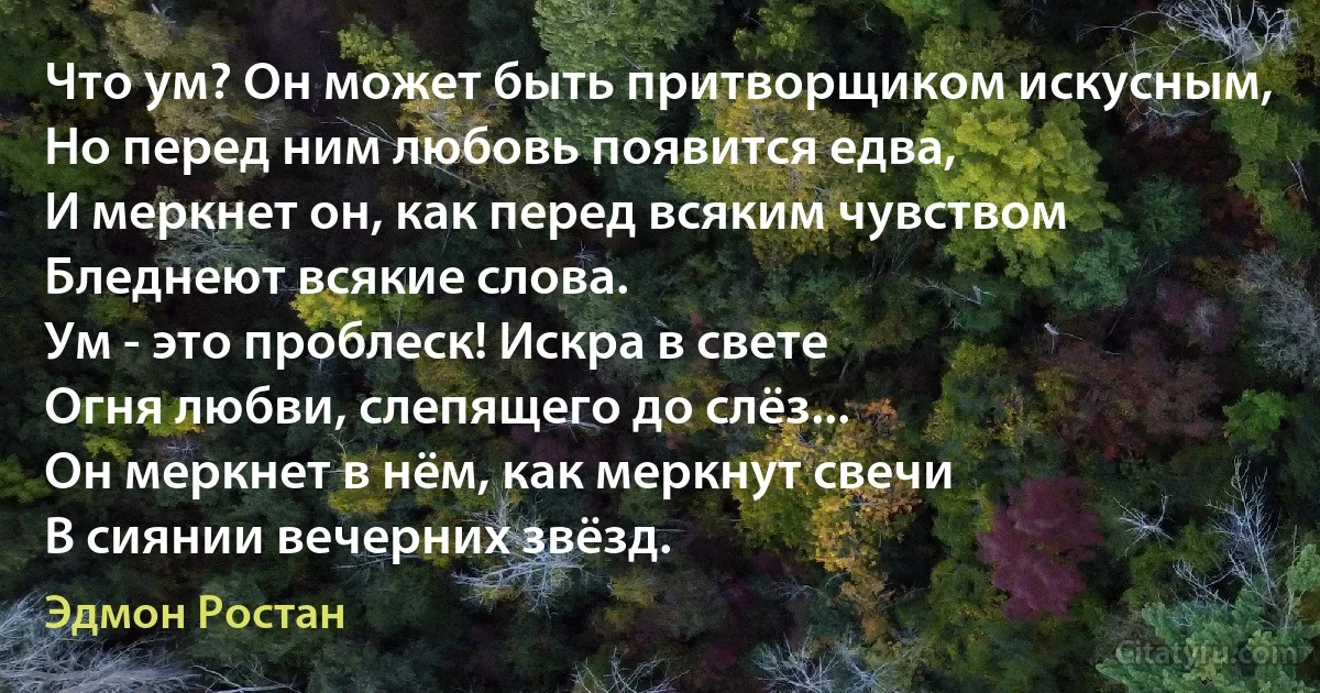 Что ум? Он может быть притворщиком искусным,
Но перед ним любовь появится едва,
И меркнет он, как перед всяким чувством
Бледнеют всякие слова.
Ум - это проблеск! Искра в свете
Огня любви, слепящего до слёз...
Он меркнет в нём, как меркнут свечи
В сиянии вечерних звёзд. (Эдмон Ростан)