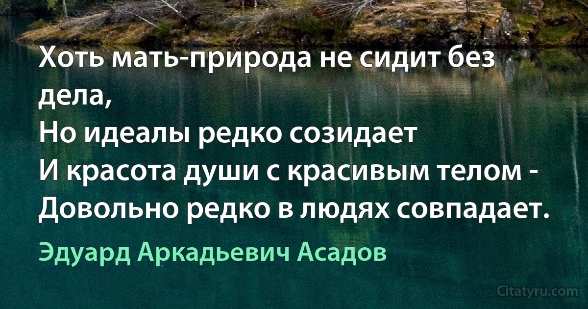 Хоть мать-природа не сидит без дела, 
Но идеалы редко созидает 
И красота души с красивым телом - 
Довольно редко в людях совпадает. (Эдуард Аркадьевич Асадов)