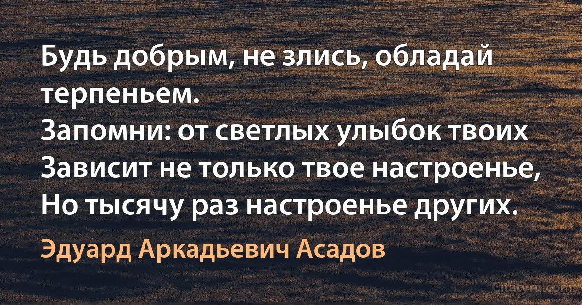 Будь добрым, не злись, обладай терпеньем.
Запомни: от светлых улыбок твоих
Зависит не только твое настроенье,
Но тысячу раз настроенье других. (Эдуард Аркадьевич Асадов)