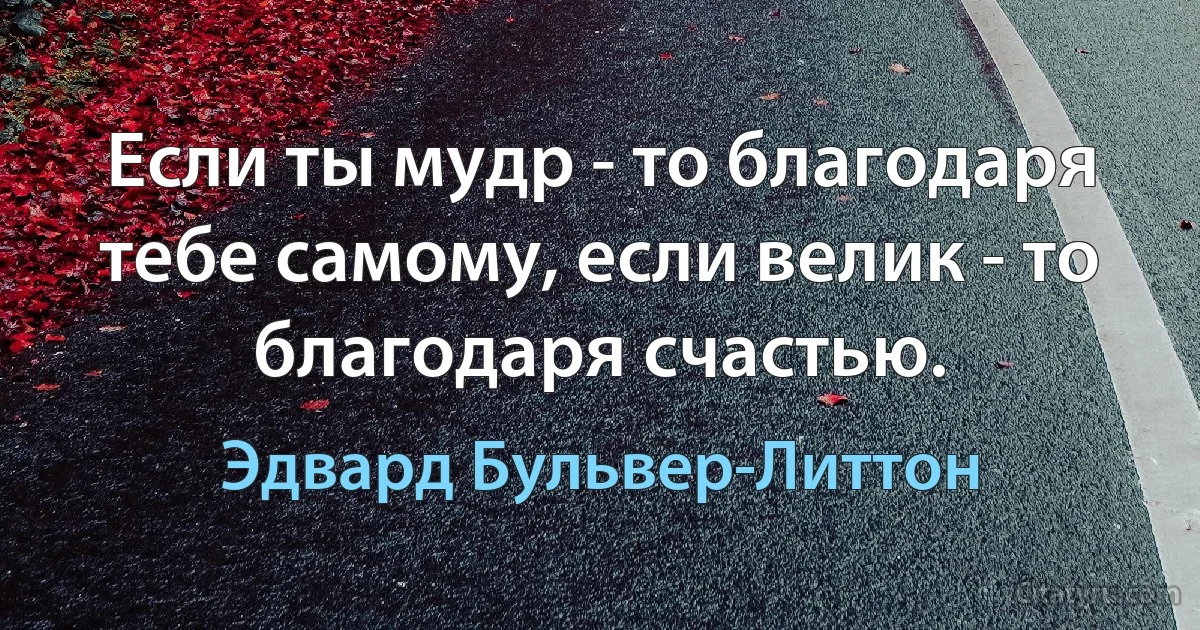 Если ты мудр - то благодаря тебе самому, если велик - то благодаря счастью. (Эдвард Бульвер-Литтон)