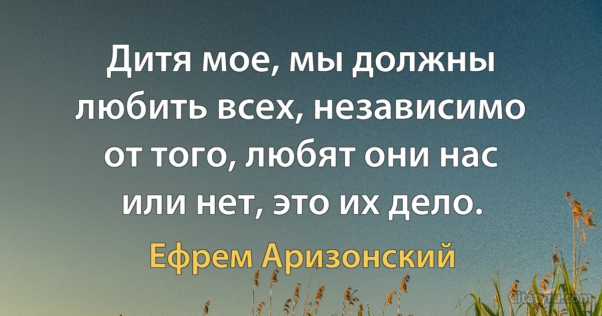 Дитя мое, мы должны любить всех, независимо от того, любят они нас или нет, это их дело. (Ефрем Аризонский)