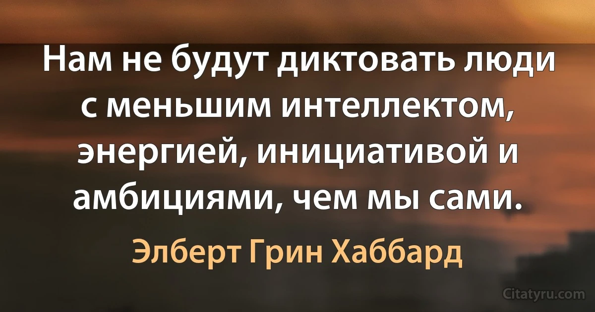 Нам не будут диктовать люди с меньшим интеллектом, энергией, инициативой и амбициями, чем мы сами. (Элберт Грин Хаббард)