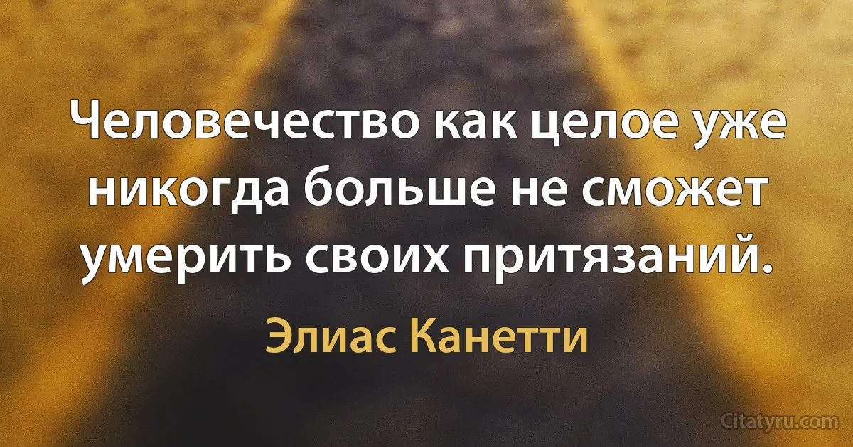 Человечество как целое уже никогда больше не сможет умерить своих притязаний. (Элиас Канетти)