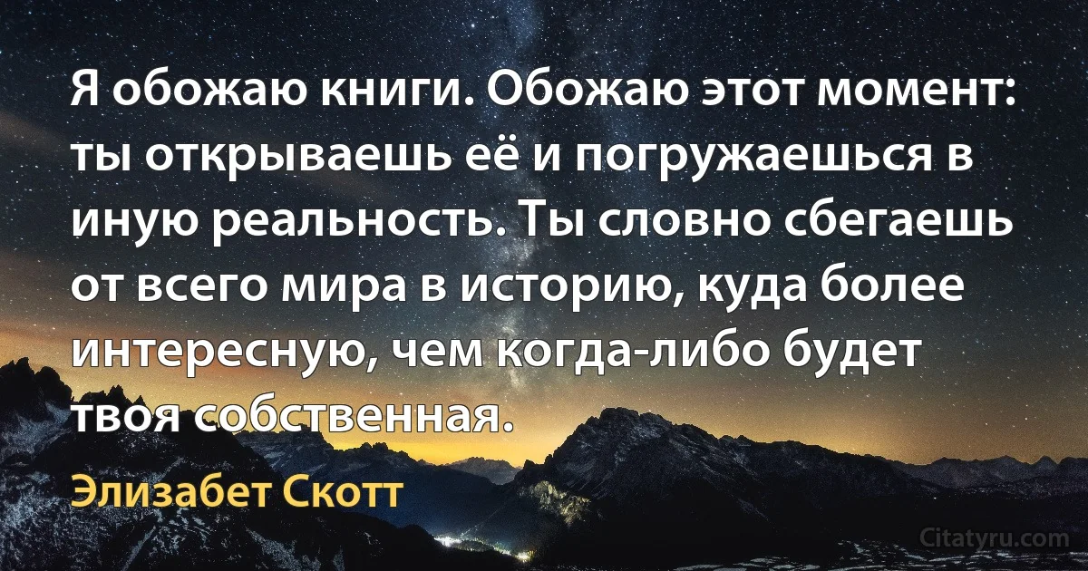 Я обожаю книги. Обожаю этот момент: ты открываешь её и погружаешься в иную реальность. Ты словно сбегаешь от всего мира в историю, куда более интересную, чем когда-либо будет твоя собственная. (Элизабет Скотт)