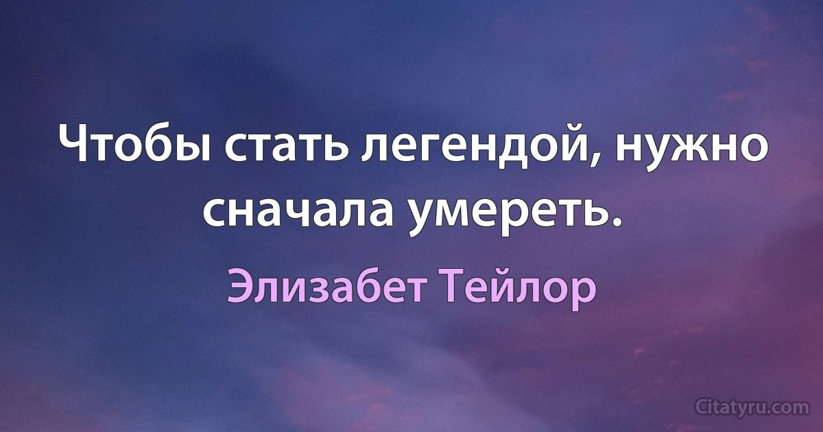 Чтобы стать легендой, нужно сначала умереть. (Элизабет Тейлор)