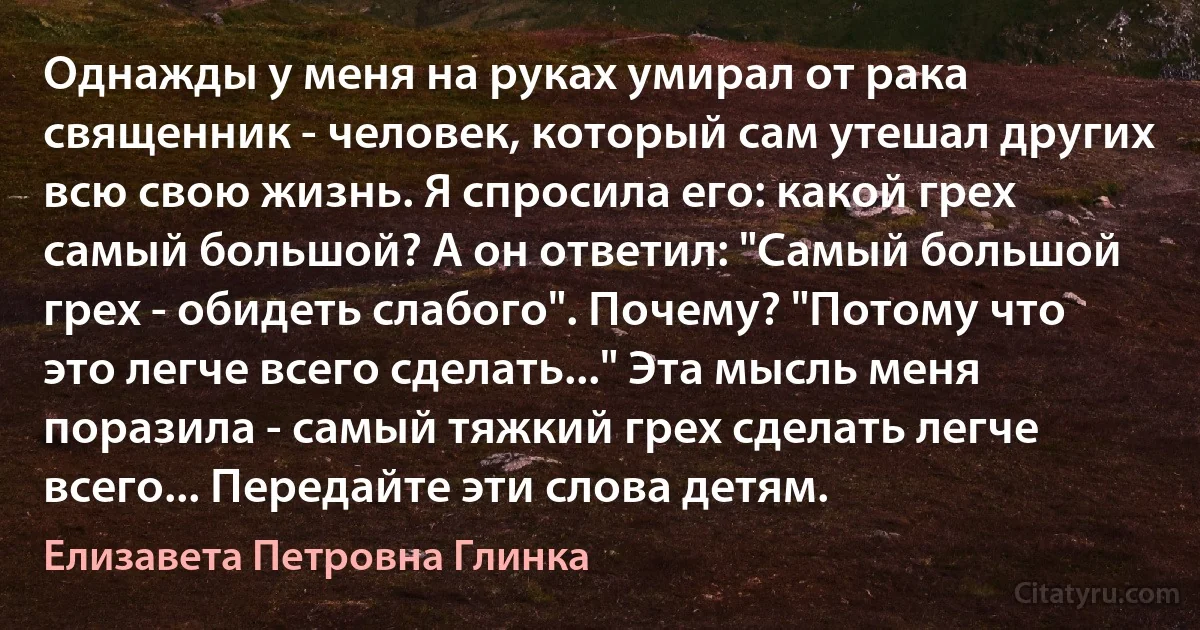 Однажды у меня на руках умирал от рака священник - человек, который сам утешал других всю свою жизнь. Я спросила его: какой грех самый большой? А он ответил: "Самый большой грех - обидеть слабого". Почему? "Потому что это легче всего сделать..." Эта мысль меня поразила - самый тяжкий грех сделать легче всего... Передайте эти слова детям. (Елизавета Петровна Глинка)