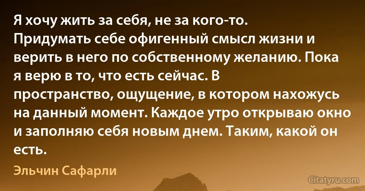 Я хочу жить за себя, не за кого-то. Придумать себе офигенный смысл жизни и верить в него по собственному желанию. Пока я верю в то, что есть сейчас. В пространство, ощущение, в котором нахожусь на данный момент. Каждое утро открываю окно и заполняю себя новым днем. Таким, какой он есть. (Эльчин Сафарли)