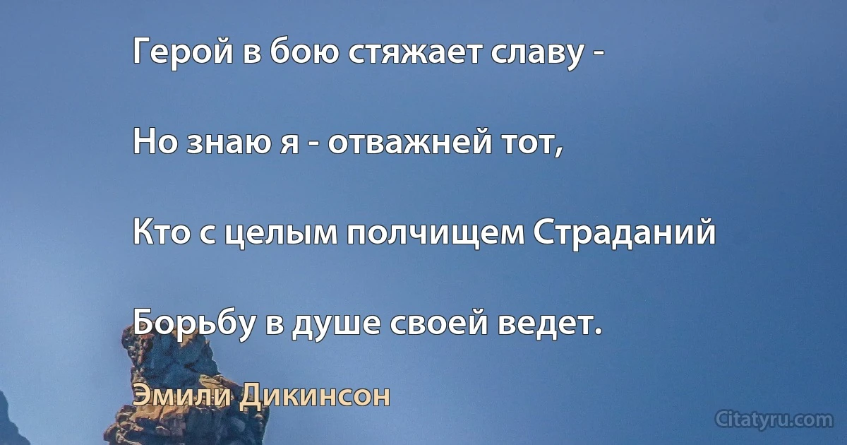 Герой в бою стяжает славу -

Но знаю я - отважней тот,

Кто с целым полчищем Страданий

Борьбу в душе своей ведет. (Эмили Дикинсон)