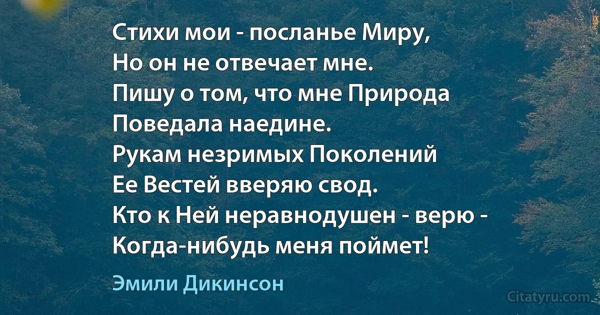 Стихи мои - посланье Миру,
Но он не отвечает мне.
Пишу о том, что мне Природа
Поведала наедине.
Рукам незримых Поколений
Ее Вестей вверяю свод.
Кто к Ней неравнодушен - верю -
Когда-нибудь меня поймет! (Эмили Дикинсон)