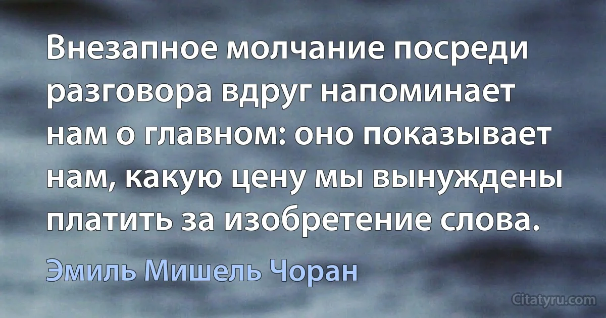 Внезапное молчание посреди разговора вдруг напоминает нам о главном: оно показывает нам, какую цену мы вынуждены платить за изобретение слова. (Эмиль Мишель Чоран)