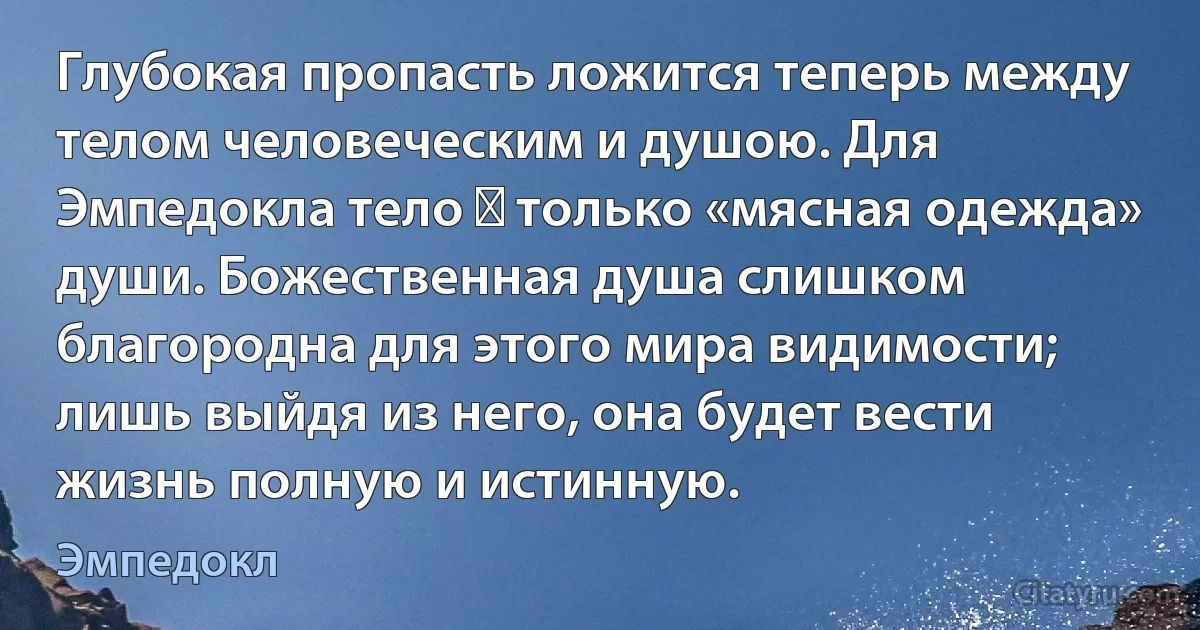 Глубокая пропасть ложится теперь между телом человеческим и душою. Для Эмпедокла тело ― только «мясная одежда» души. Божественная душа слишком благородна для этого мира видимости; лишь выйдя из него, она будет вести жизнь полную и истинную. (Эмпедокл)