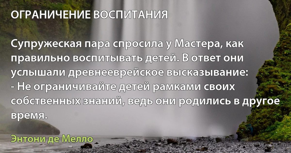 ОГРАНИЧЕНИЕ ВОСПИТАНИЯ

Супружеская пара спросила у Мастера, как правильно воспитывать детей. В ответ они услышали древнееврейское высказывание:
- Не ограничивайте детей рамками своих собственных знаний, ведь они родились в другое время. (Энтони де Мелло)