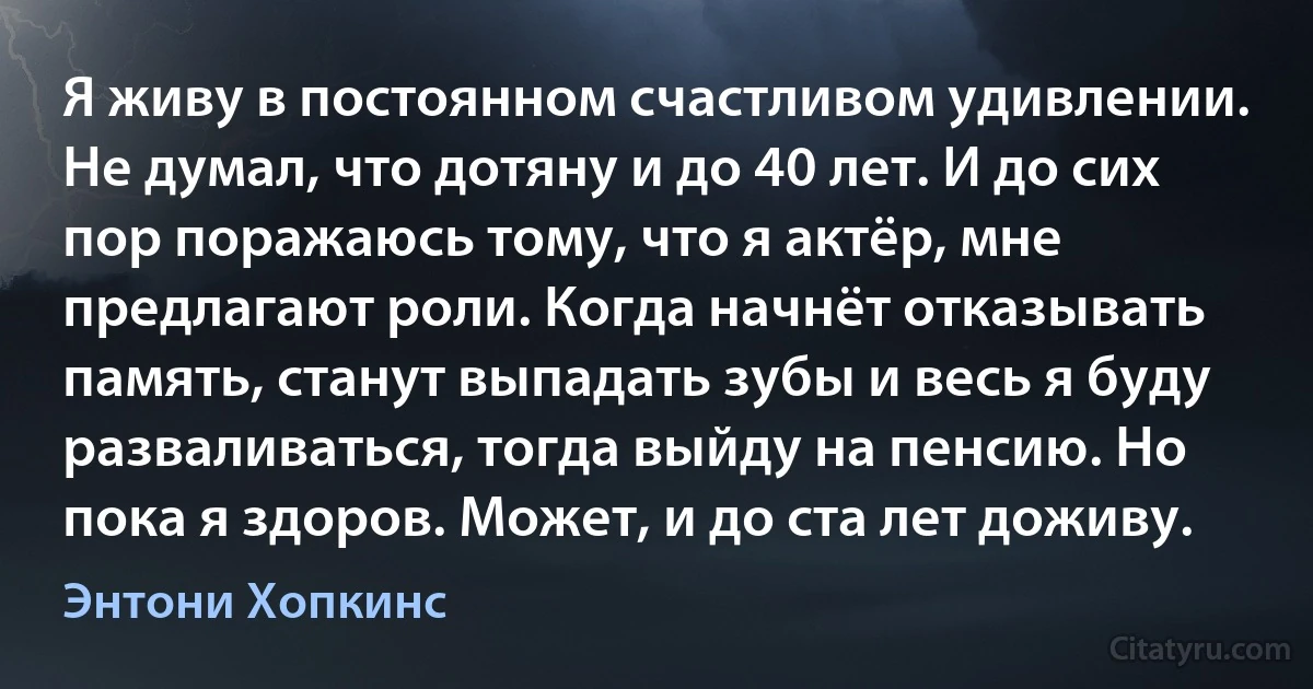 Я живу в постоянном счастливом удивлении. Не думал, что дотяну и до 40 лет. И до сих пор поражаюсь тому, что я актёр, мне предлагают роли. Когда начнёт отказывать память, станут выпадать зубы и весь я буду разваливаться, тогда выйду на пенсию. Но пока я здоров. Может, и до ста лет доживу. (Энтони Хопкинс)