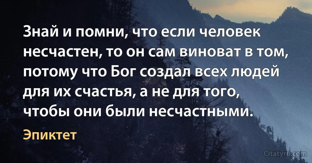 Знай и помни, что если человек несчастен, то он сам виноват в том, потому что Бог создал всех людей для их счастья, а не для того, чтобы они были несчастными. (Эпиктет)