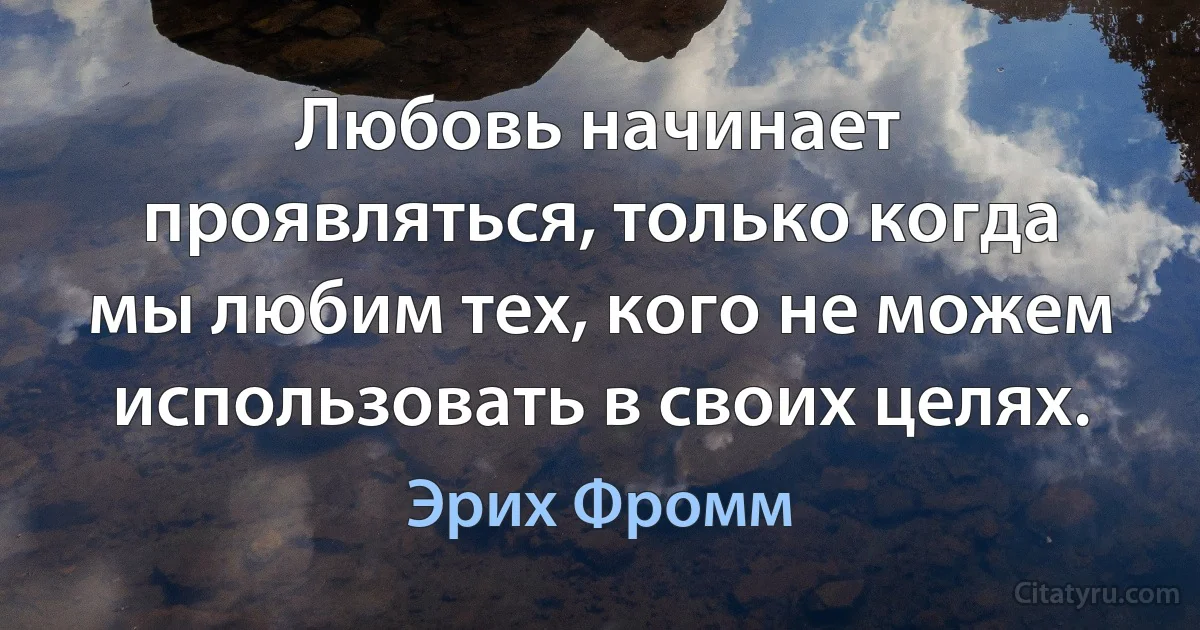 Любовь начинает проявляться, только когда мы любим тех, кого не можем использовать в своих целях. (Эрих Фромм)