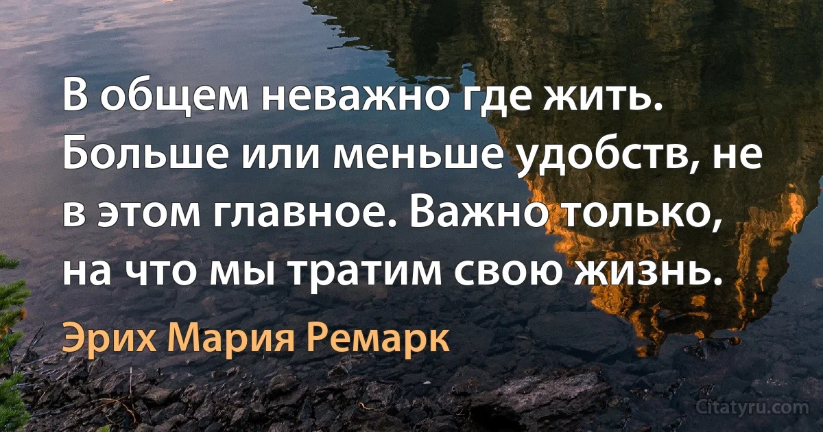 В общем неважно где жить. Больше или меньше удобств, не в этом главное. Важно только, на что мы тратим свою жизнь. (Эрих Мария Ремарк)