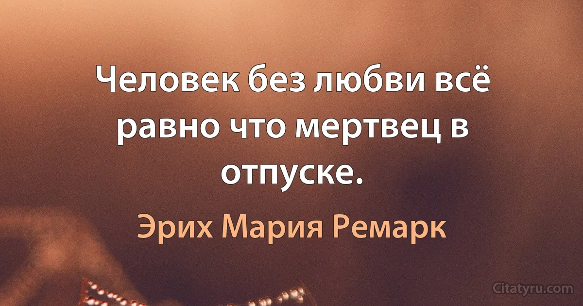 Человек без любви всё равно что мертвец в отпуске. (Эрих Мария Ремарк)