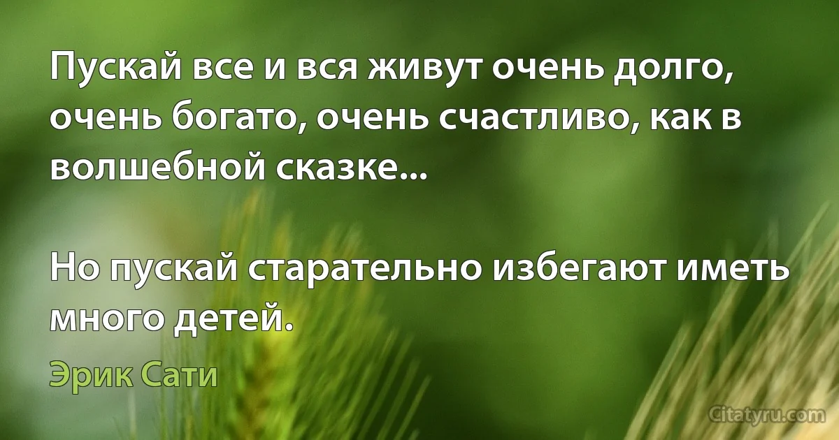 Пускай все и вся живут очень долго, очень богато, очень счастливо, как в волшебной сказке...

Но пускай старательно избегают иметь много детей. (Эрик Сати)