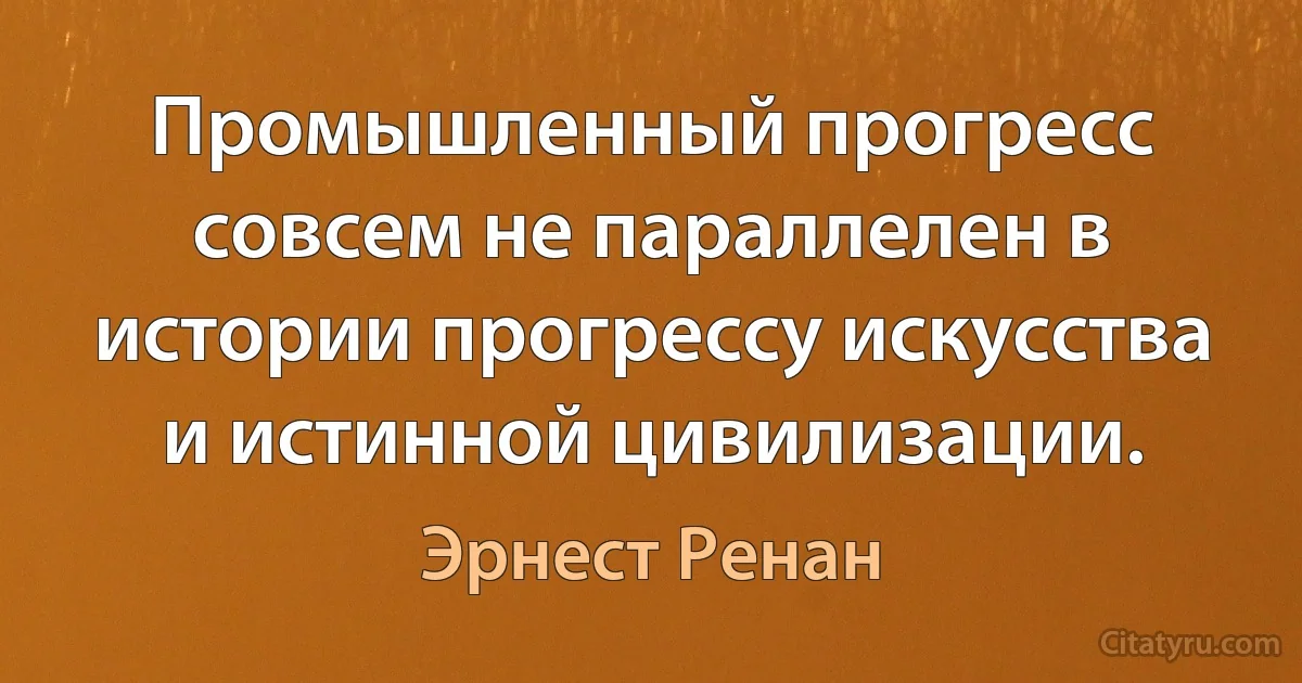 Промышленный прогресс совсем не параллелен в истории прогрессу искусства и истинной цивилизации. (Эрнест Ренан)