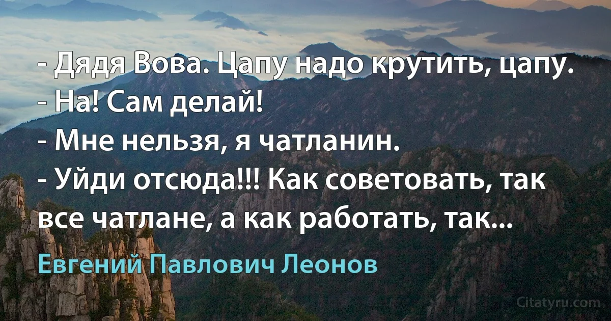 - Дядя Вова. Цапу надо крутить, цапу.
- На! Сам делай!
- Мне нельзя, я чатланин.
- Уйди отсюда!!! Как советовать, так все чатлане, а как работать, так... (Евгений Павлович Леонов)