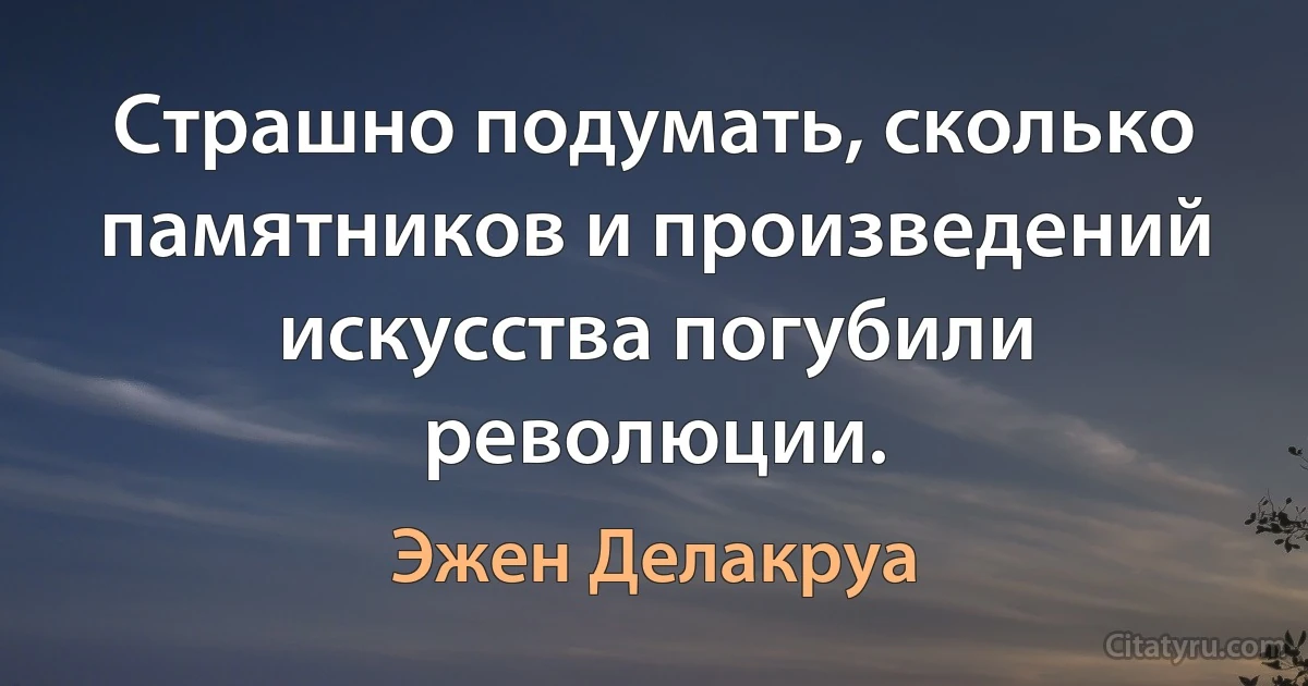 Страшно подумать, сколько памятников и произведений искусства погубили революции. (Эжен Делакруа)