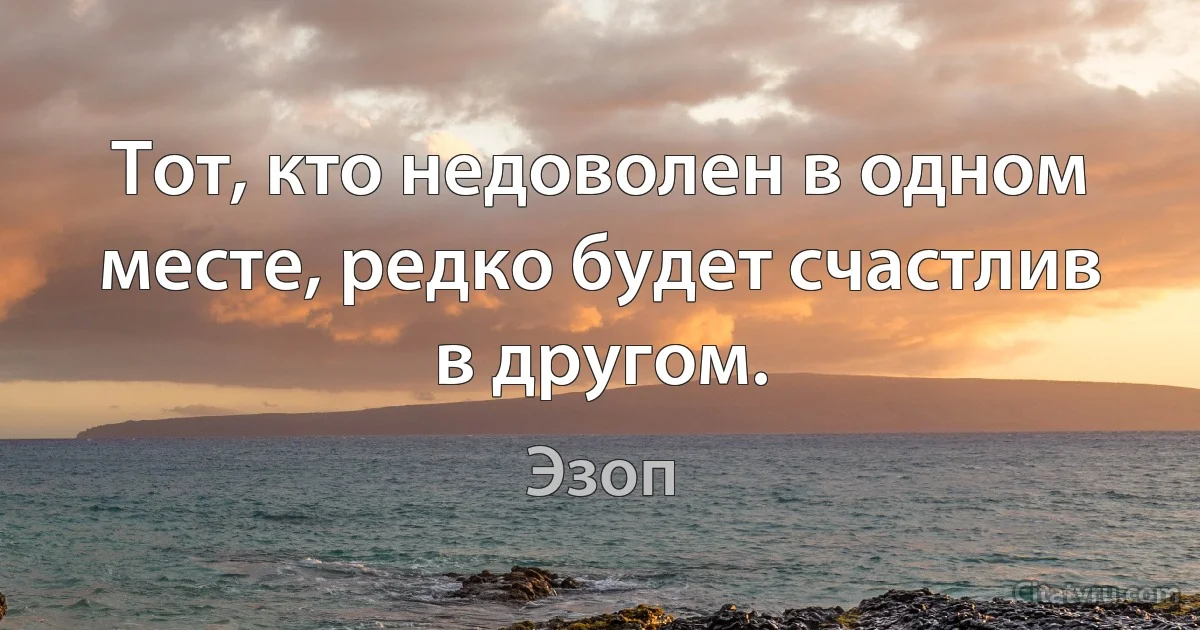 Тот, кто недоволен в одном месте, редко будет счастлив в другом. (Эзоп)