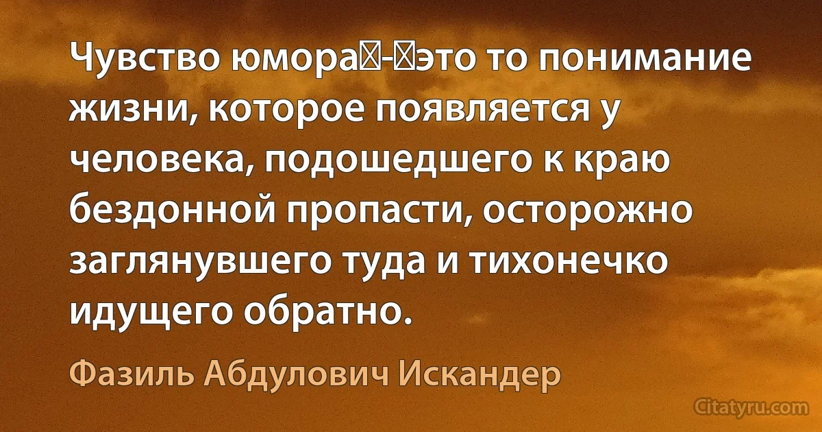 Чувство юмора - это то понимание жизни, которое появляется у человека, подошедшего к краю бездонной пропасти, осторожно заглянувшего туда и тихонечко идущего обратно. (Фазиль Абдулович Искандер)