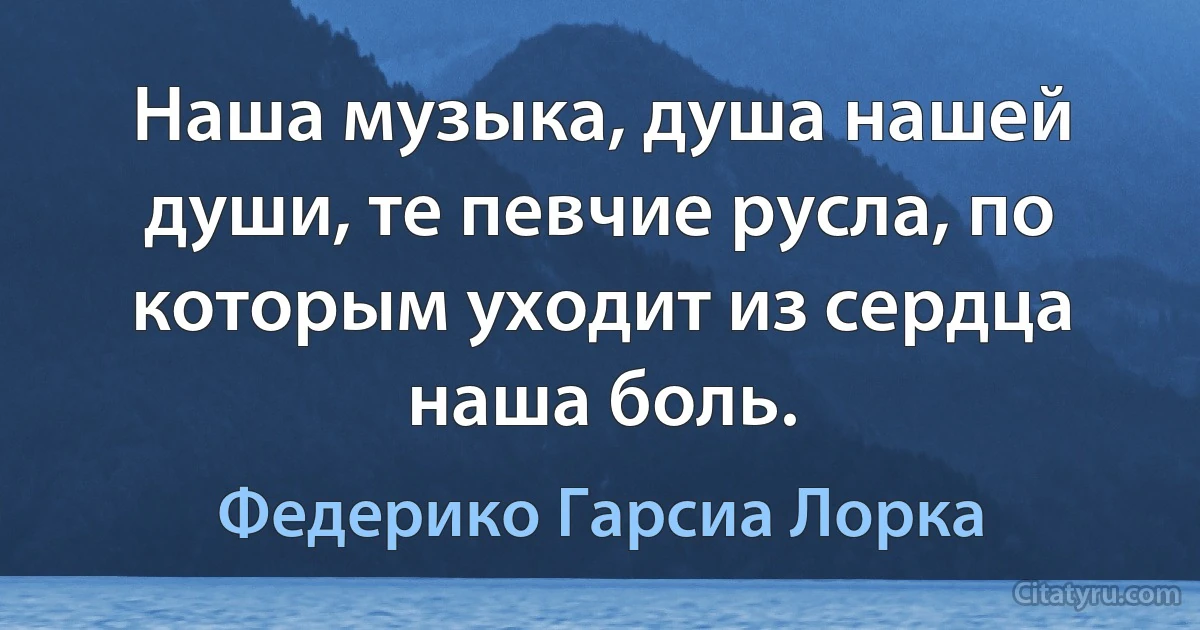 Наша музыка, душа нашей души, те певчие русла, по которым уходит из сердца наша боль. (Федерико Гарсиа Лорка)