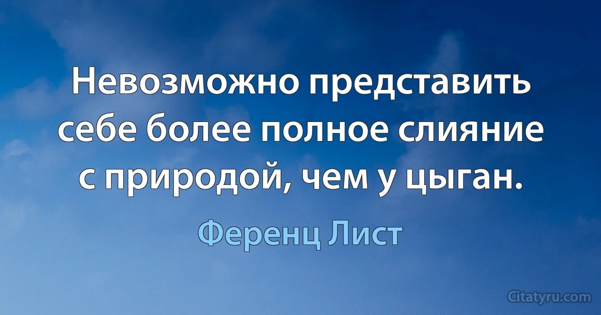 Невозможно представить себе более полное слияние с природой, чем у цыган. (Ференц Лист)