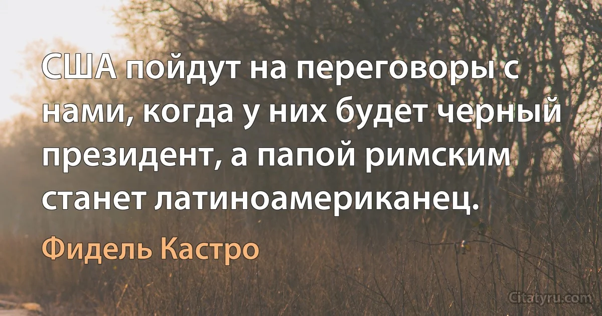 США пойдут на переговоры с нами, когда у них будет черный президент, а папой римским станет латиноамериканец. (Фидель Кастро)