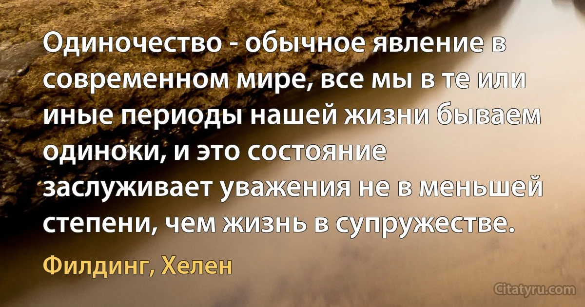 Одиночество - обычное явление в современном мире, все мы в те или иные периоды нашей жизни бываем одиноки, и это состояние заслуживает уважения не в меньшей степени, чем жизнь в супружестве. (Филдинг, Хелен)