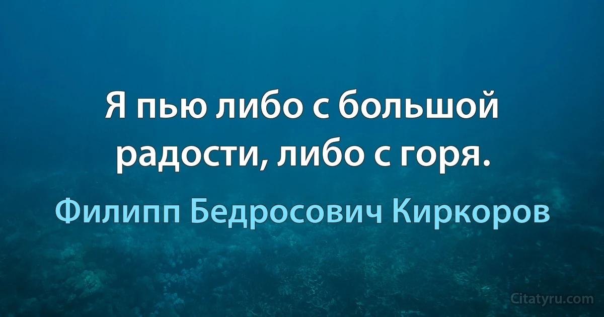 Я пью либо с большой радости, либо с горя. (Филипп Бедросович Киркоров)