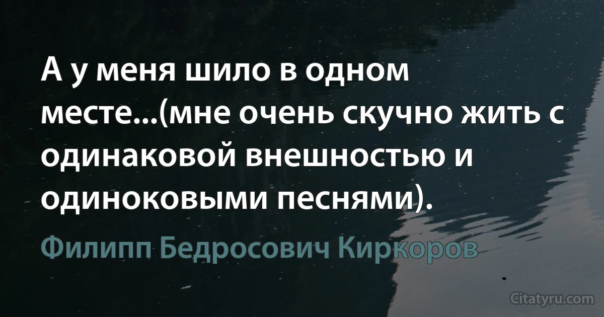 А у меня шило в одном месте...(мне очень скучно жить с одинаковой внешностью и одиноковыми песнями). (Филипп Бедросович Киркоров)