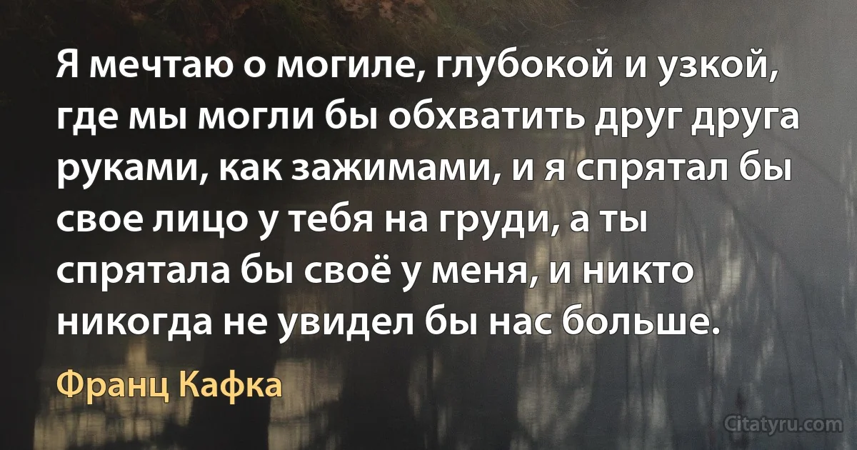 Я мечтаю о могиле, глубокой и узкой, где мы могли бы обхватить друг друга руками, как зажимами, и я спрятал бы свое лицо у тебя на груди, а ты спрятала бы своё у меня, и никто никогда не увидел бы нас больше. (Франц Кафка)