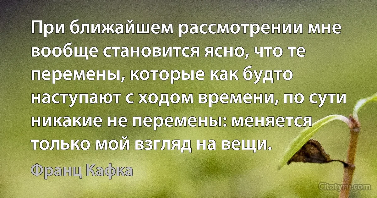 При ближайшем рассмотрении мне вообще становится ясно, что те перемены, которые как будто наступают с ходом времени, по сути никакие не перемены: меняется только мой взгляд на вещи. (Франц Кафка)