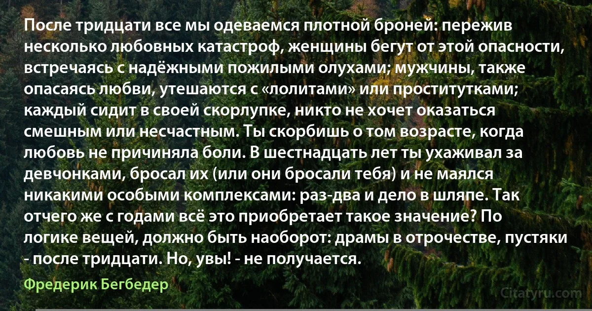 После тридцати все мы одеваемся плотной броней: пережив несколько любовных катастроф, женщины бегут от этой опасности, встречаясь с надёжными пожилыми олухами; мужчины, также опасаясь любви, утешаются с «лолитами» или проститутками; каждый сидит в своей скорлупке, никто не хочет оказаться смешным или несчастным. Ты скорбишь о том возрасте, когда любовь не причиняла боли. В шестнадцать лет ты ухаживал за девчонками, бросал их (или они бросали тебя) и не маялся никакими особыми комплексами: раз-два и дело в шляпе. Так отчего же с годами всё это приобретает такое значение? По логике вещей, должно быть наоборот: драмы в отрочестве, пустяки - после тридцати. Но, увы! - не получается. (Фредерик Бегбедер)