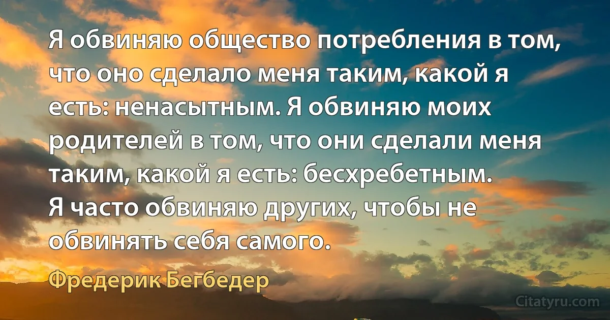 Я обвиняю общество потребления в том, что оно сделало меня таким, какой я есть: ненасытным. Я обвиняю моих родителей в том, что они сделали меня таким, какой я есть: бесхребетным.
Я часто обвиняю других, чтобы не обвинять себя самого. (Фредерик Бегбедер)