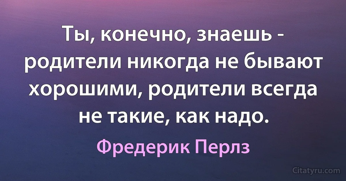 Ты, конечно, знаешь - родители никогда не бывают хорошими, родители всегда не такие, как надо. (Фредерик Перлз)