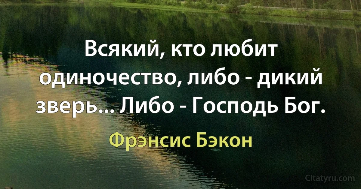 Всякий, кто любит одиночество, либо - дикий зверь... Либо - Господь Бог. (Фрэнсис Бэкон)