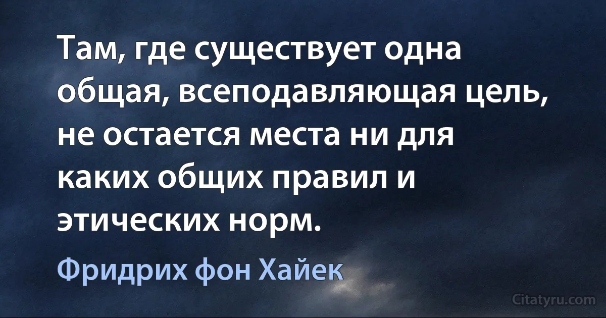 Там, где существует одна общая, всеподавляющая цель, не остается места ни для каких общих правил и этических норм. (Фридрих фон Хайек)