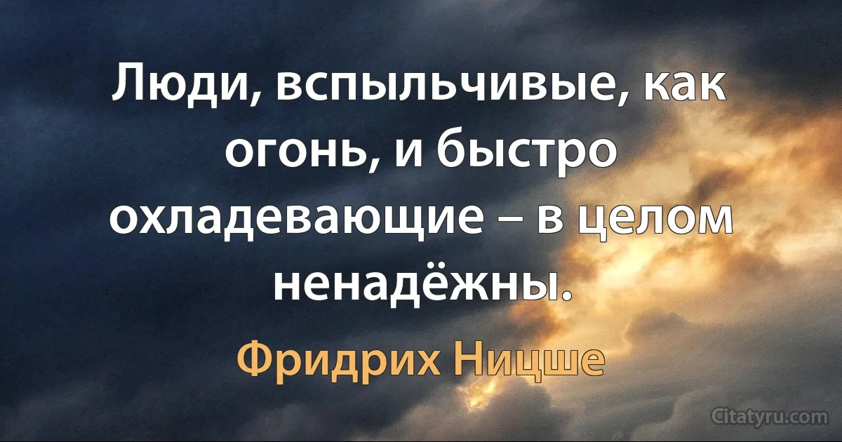 Люди, вспыльчивые, как огонь, и быстро охладевающие – в целом ненадёжны. (Фридрих Ницше)