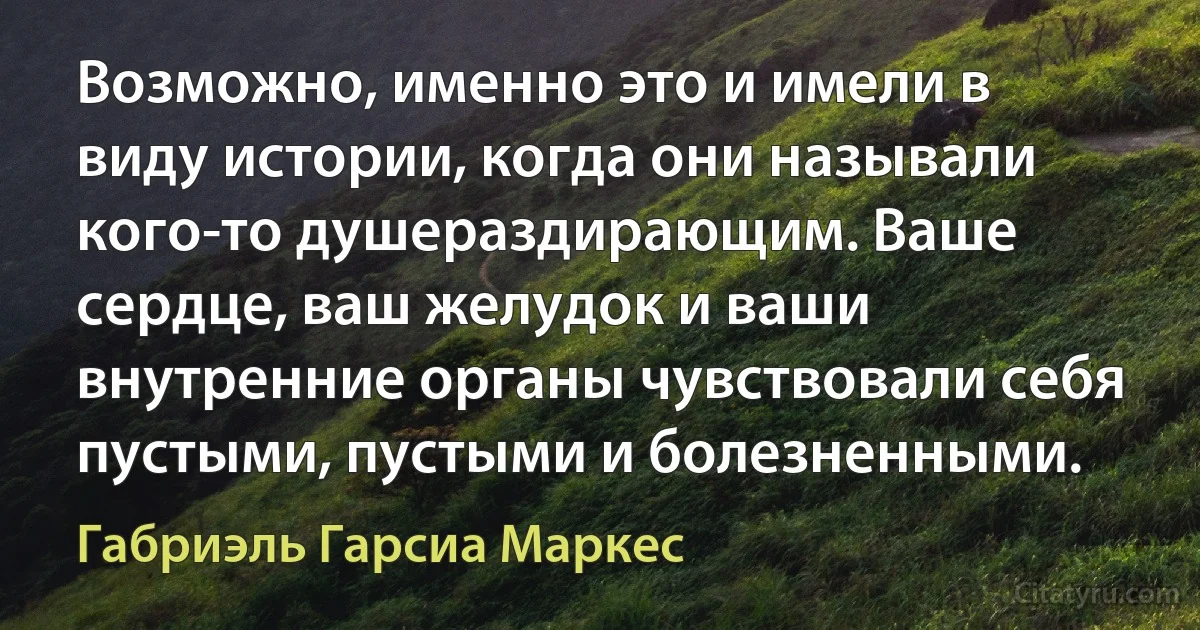 Возможно, именно это и имели в виду истории, когда они называли кого-то душераздирающим. Ваше сердце, ваш желудок и ваши внутренние органы чувствовали себя пустыми, пустыми и болезненными. (Габриэль Гарсиа Маркес)