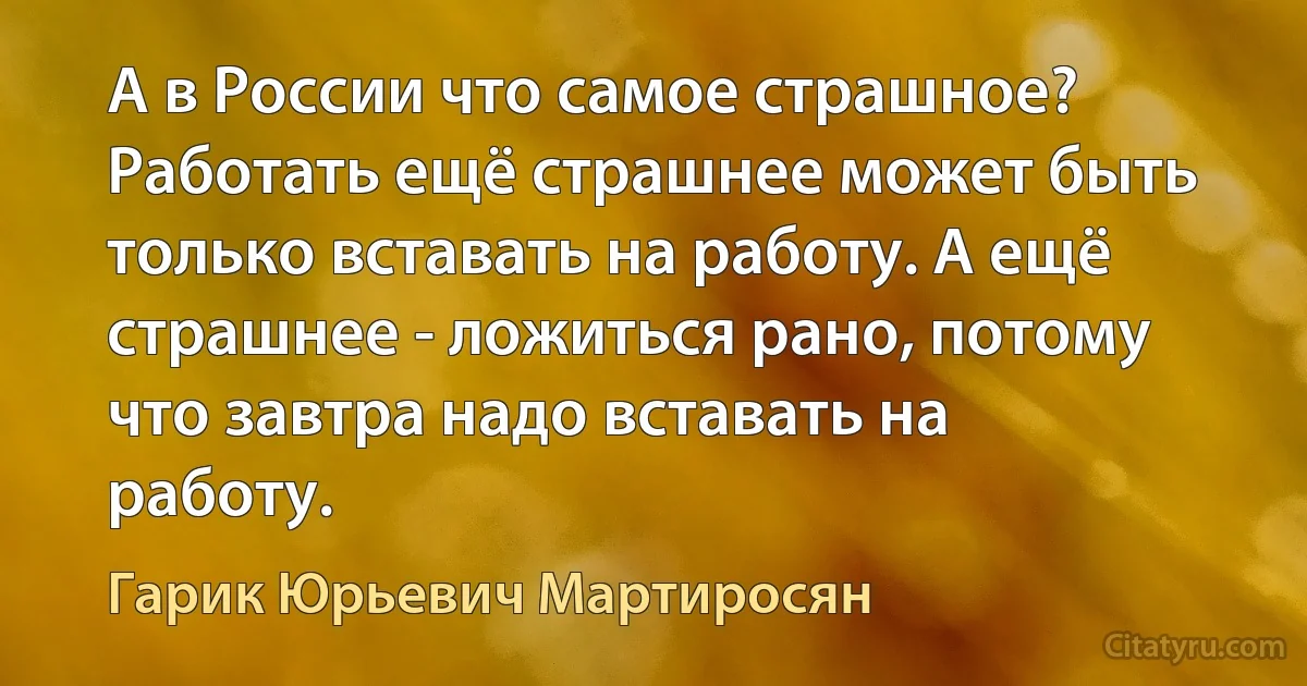 А в России что самое страшное? Работать ещё страшнее может быть только вставать на работу. А ещё страшнее - ложиться рано, потому что завтра надо вставать на работу. (Гарик Юрьевич Мартиросян)