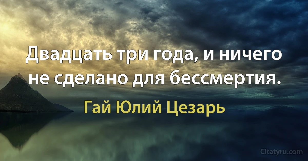 Двадцать три года, и ничего не сделано для бессмертия. (Гай Юлий Цезарь)